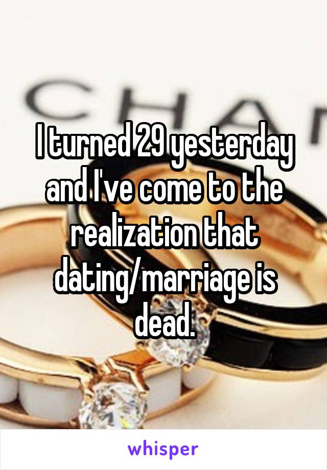 I turned 29 yesterday and I've come to the realization that dating/marriage is dead.