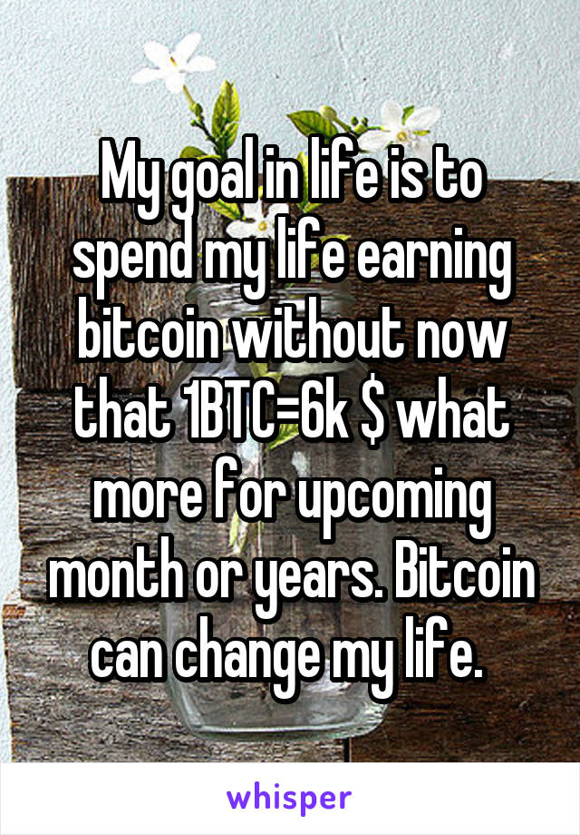 My goal in life is to spend my life earning bitcoin without now that 1BTC=6k $ what more for upcoming month or years. Bitcoin can change my life. 
