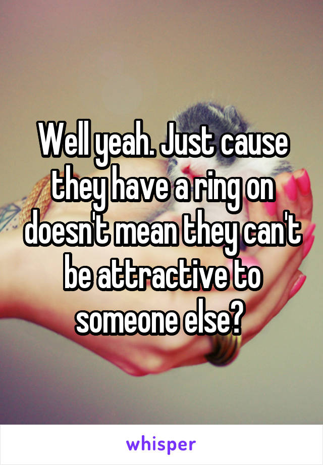 Well yeah. Just cause they have a ring on doesn't mean they can't be attractive to someone else? 