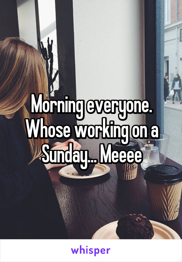Morning everyone. Whose working on a Sunday... Meeee