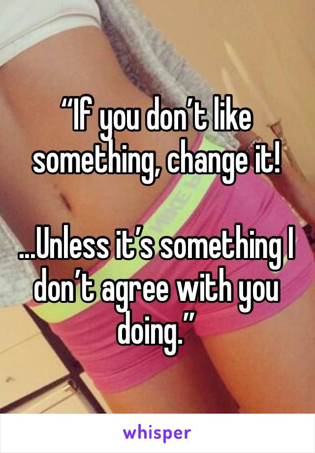 “If you don’t like something, change it!

...Unless it’s something I don’t agree with you doing.”