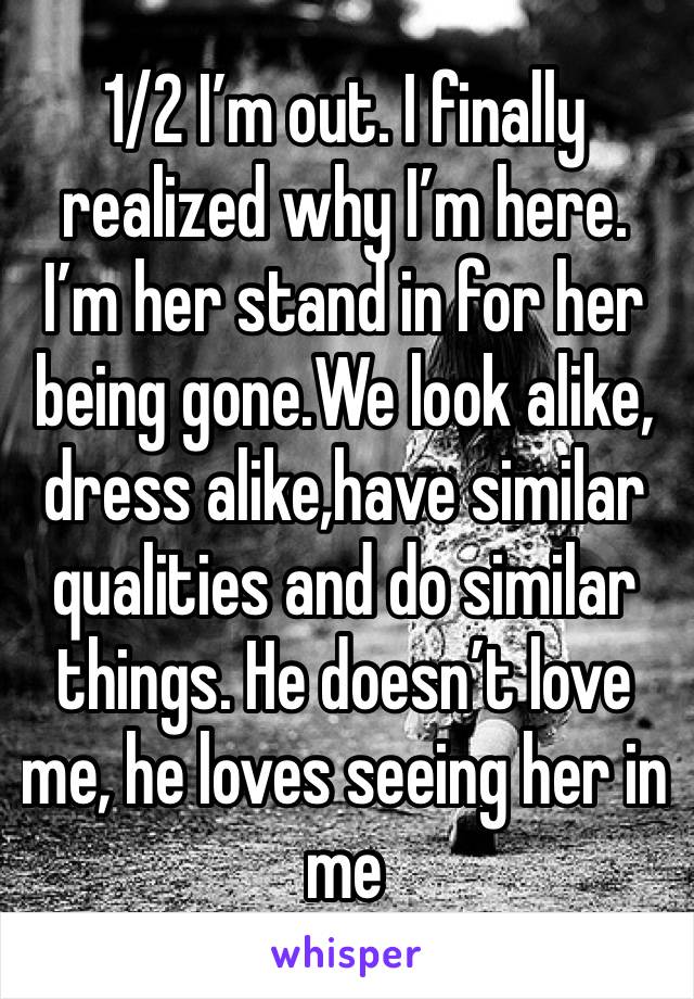 1/2 I’m out. I finally realized why I’m here. I’m her stand in for her being gone.We look alike, dress alike,have similar qualities and do similar things. He doesn’t love me, he loves seeing her in me