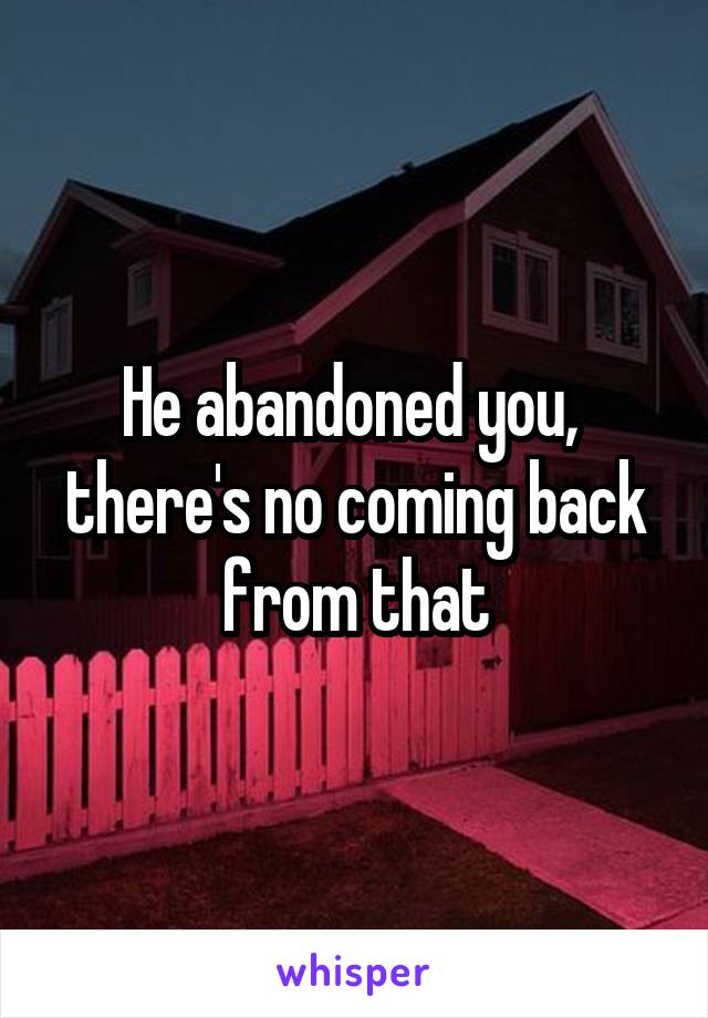 He abandoned you,  there's no coming back from that