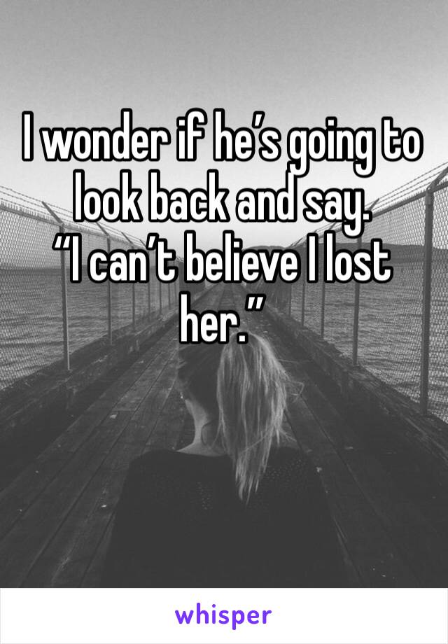 I wonder if he’s going to look back and say.             “I can’t believe I lost her.”