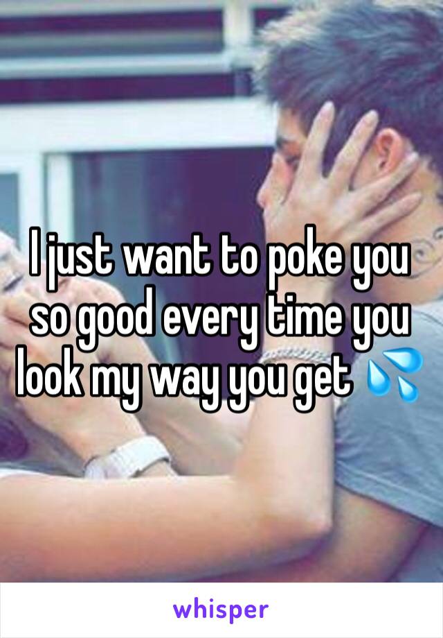 I just want to poke you so good every time you look my way you get 💦