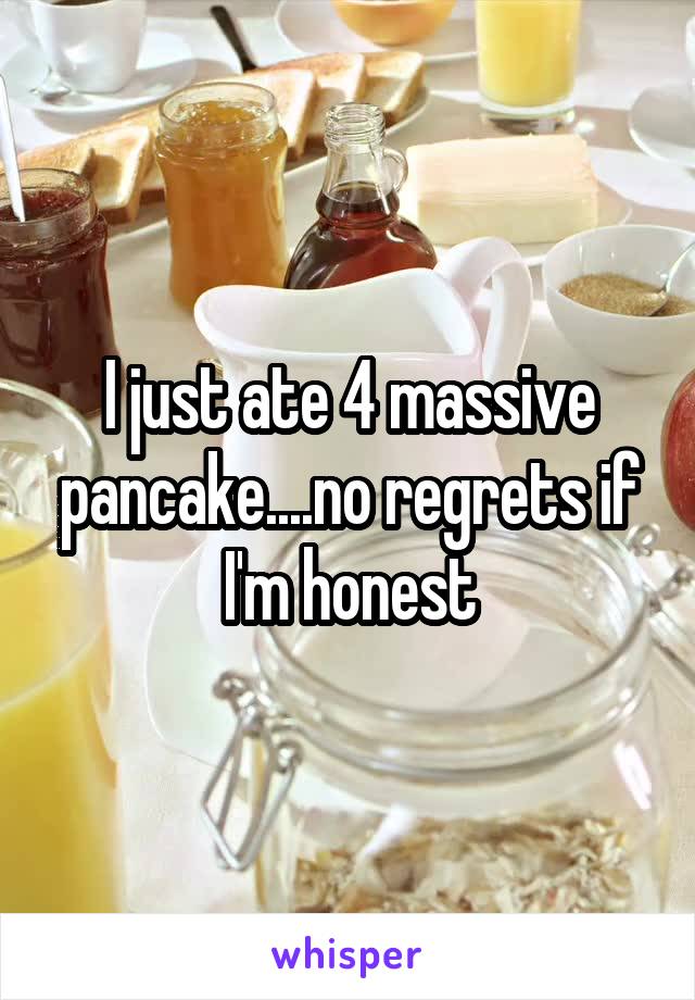 I just ate 4 massive pancake....no regrets if I'm honest