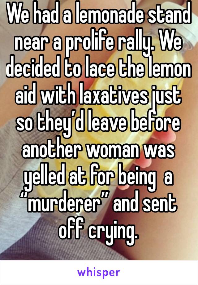 We had a lemonade stand near a prolife rally. We decided to lace the lemon aid with laxatives just so they’d leave before another woman was yelled at for being  a “murderer” and sent off crying.