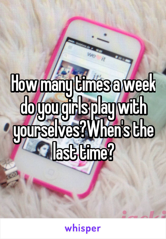 How many times a week do you girls play with yourselves?When's the last time?