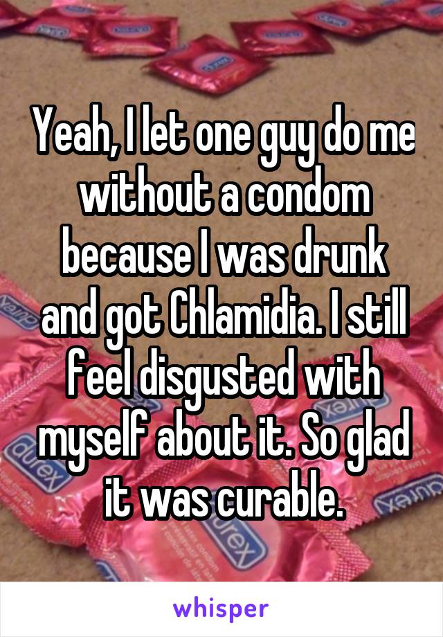 Yeah, I let one guy do me without a condom because I was drunk and got Chlamidia. I still feel disgusted with myself about it. So glad it was curable.