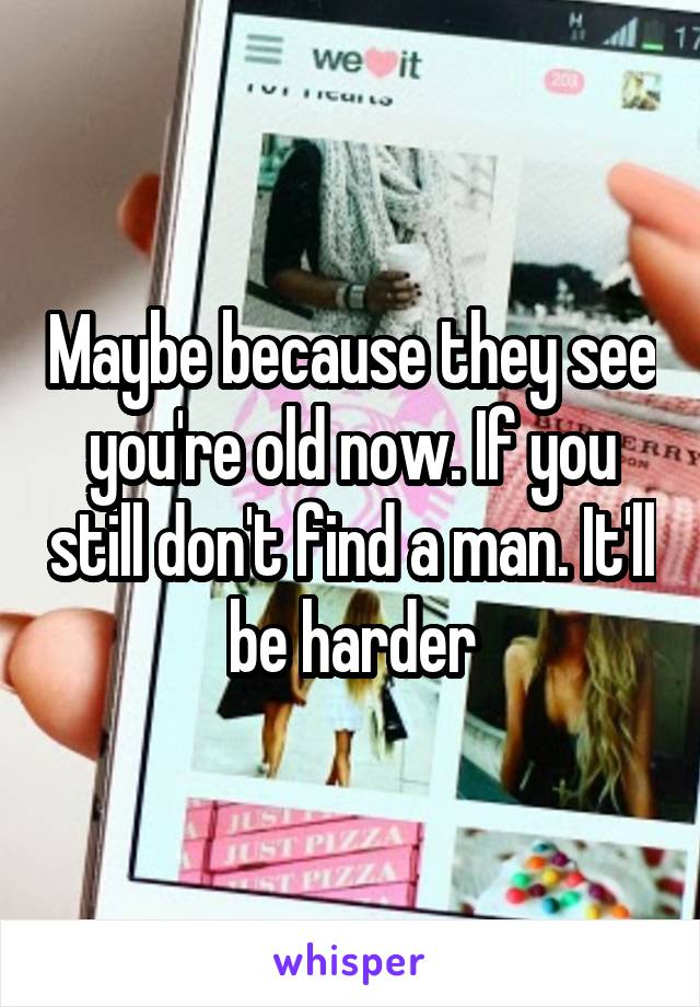 Maybe because they see you're old now. If you still don't find a man. It'll be harder