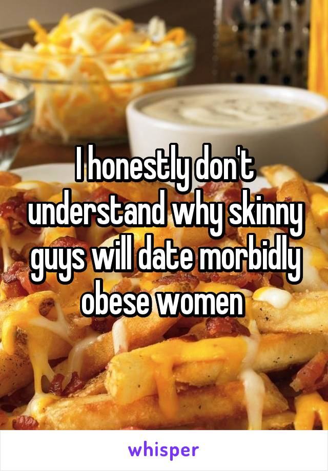 I honestly don't understand why skinny guys will date morbidly obese women 
