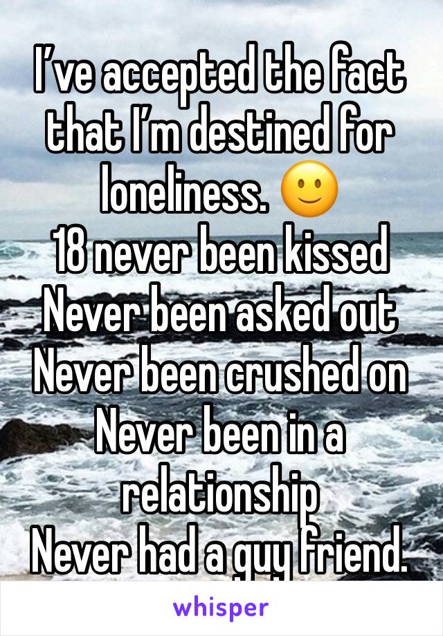 I’ve accepted the fact that I’m destined for loneliness. 🙂
18 never been kissed
Never been asked out
Never been crushed on
Never been in a relationship 
Never had a guy friend.