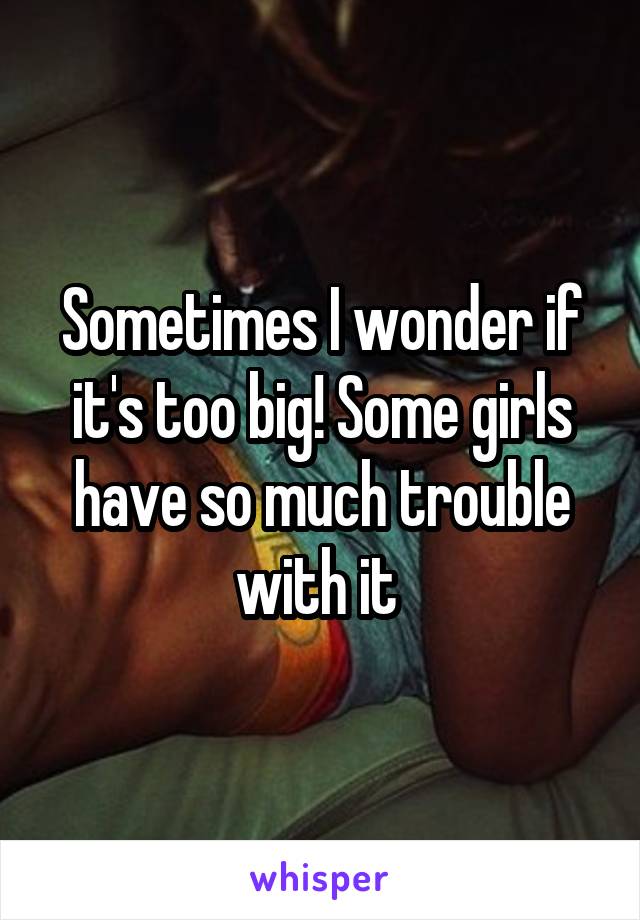 Sometimes I wonder if it's too big! Some girls have so much trouble with it 