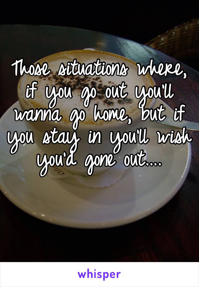 Those situations where, if you go out you’ll wanna go home, but if you stay in you’ll wish you’d gone out....