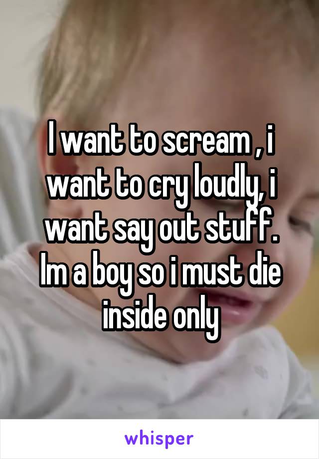 I want to scream , i want to cry loudly, i want say out stuff.
Im a boy so i must die inside only