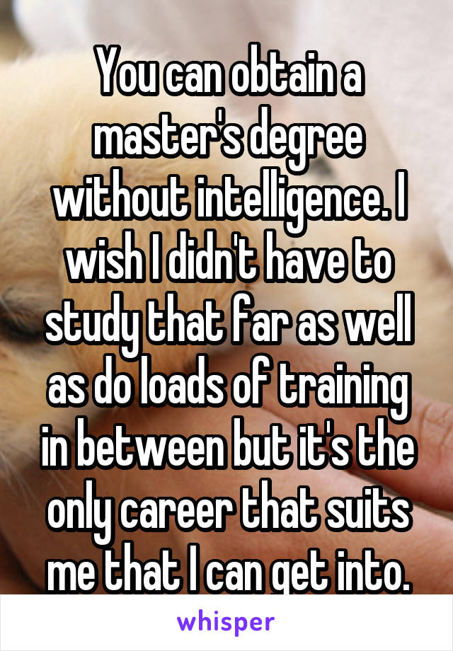 You can obtain a master's degree without intelligence. I wish I didn't have to study that far as well as do loads of training in between but it's the only career that suits me that I can get into.