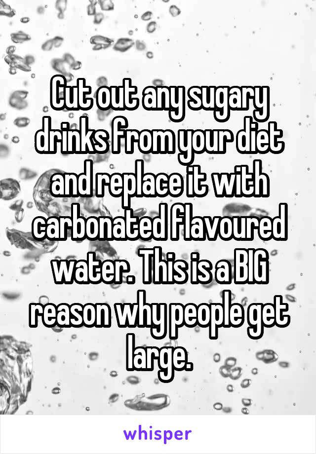 Cut out any sugary drinks from your diet and replace it with carbonated flavoured water. This is a BIG reason why people get large.
