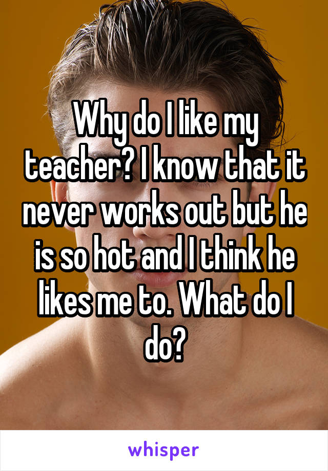 Why do I like my teacher? I know that it never works out but he is so hot and I think he likes me to. What do I do?
