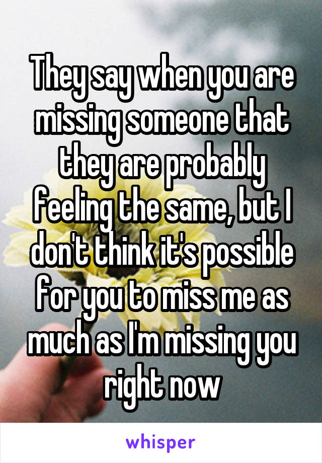 They say when you are missing someone that they are probably feeling the same, but I don't think it's possible for you to miss me as much as I'm missing you right now