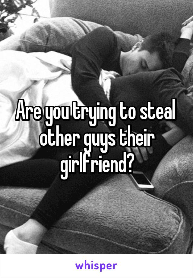 Are you trying to steal  other guys their girlfriend?