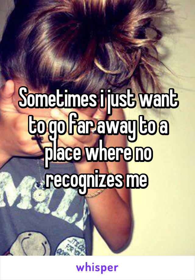 Sometimes i just want to go far away to a place where no recognizes me 