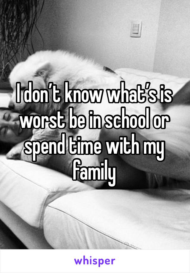 I don’t know what’s is worst be in school or spend time with my family 