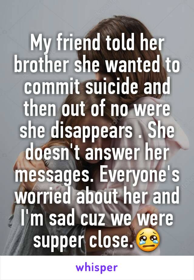 My friend told her brother she wanted to commit suicide and then out of no were she disappears . She doesn't answer her messages. Everyone's worried about her and I'm sad cuz we were supper close.😢