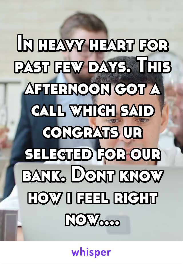 In heavy heart for past few days. This afternoon got a call which said congrats ur selected for our bank. Dont know how i feel right now....