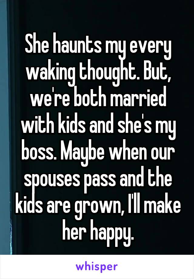 She haunts my every waking thought. But, we're both married with kids and she's my boss. Maybe when our spouses pass and the kids are grown, I'll make her happy.