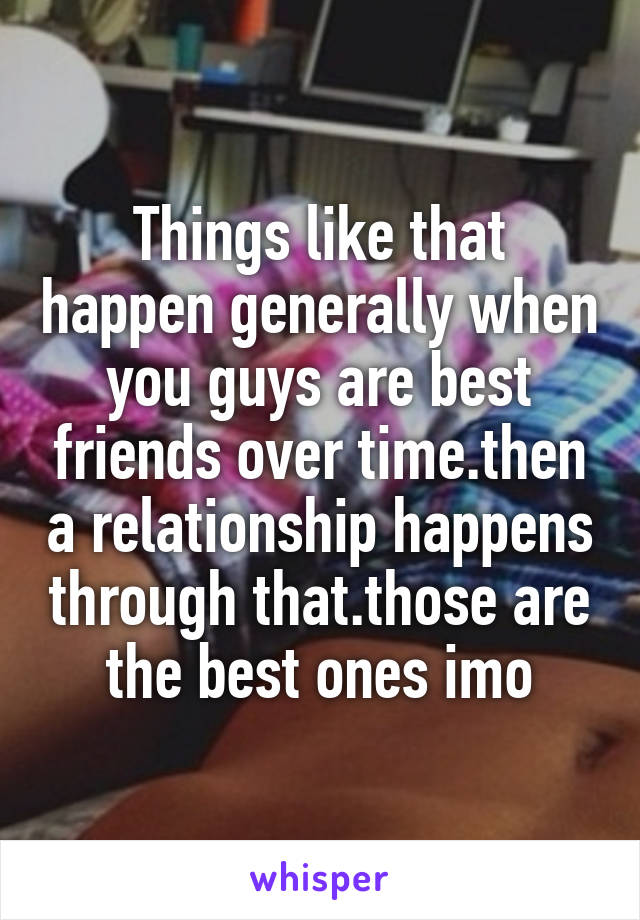Things like that happen generally when you guys are best friends over time.then a relationship happens through that.those are the best ones imo