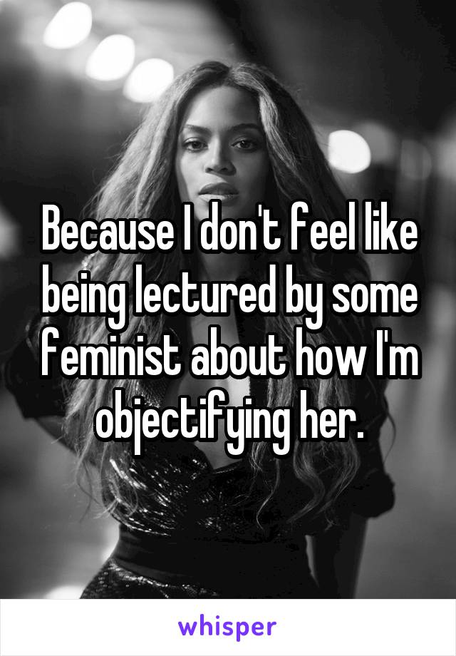 Because I don't feel like being lectured by some feminist about how I'm objectifying her.