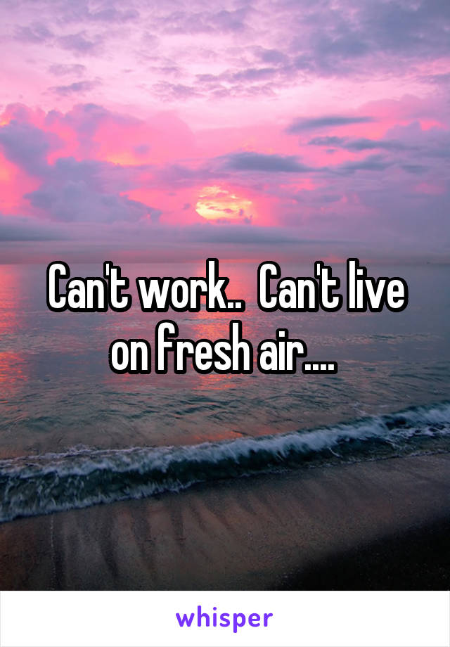 Can't work..  Can't live on fresh air.... 