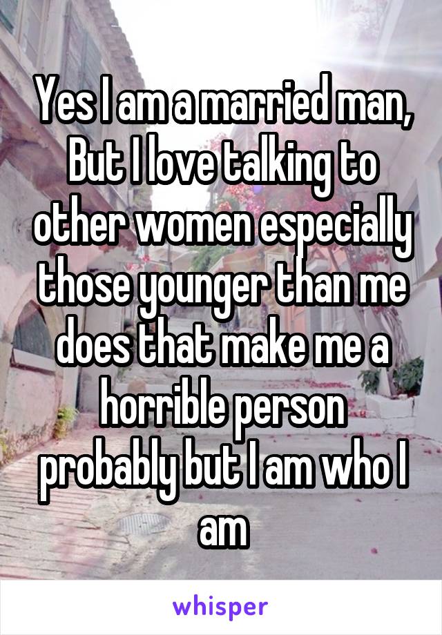 Yes I am a married man, But I love talking to other women especially those younger than me does that make me a horrible person probably but I am who I am