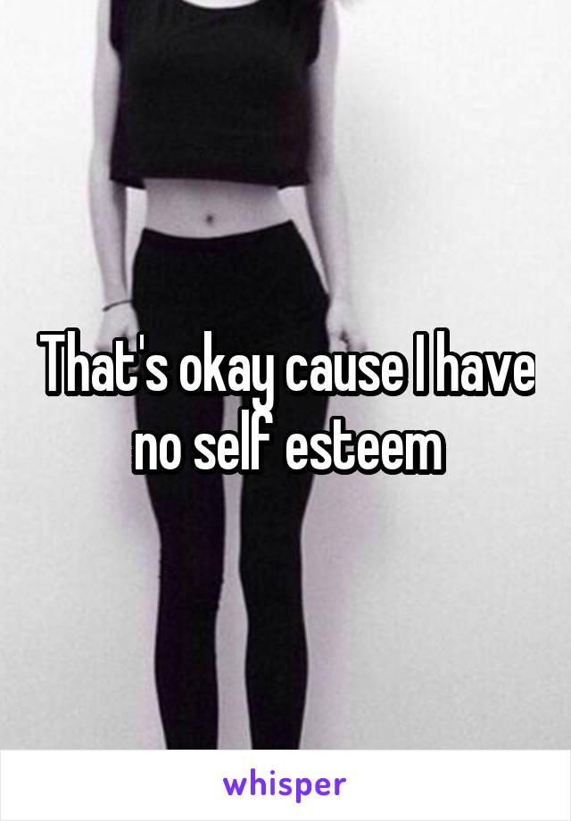 That's okay cause I have no self esteem
