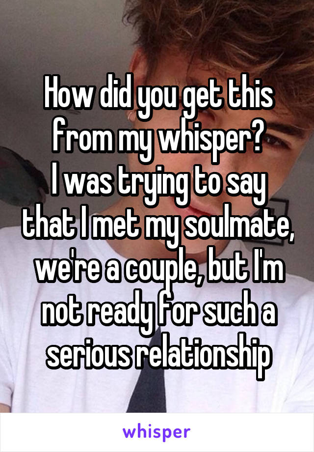 How did you get this from my whisper?
I was trying to say that I met my soulmate, we're a couple, but I'm not ready for such a serious relationship