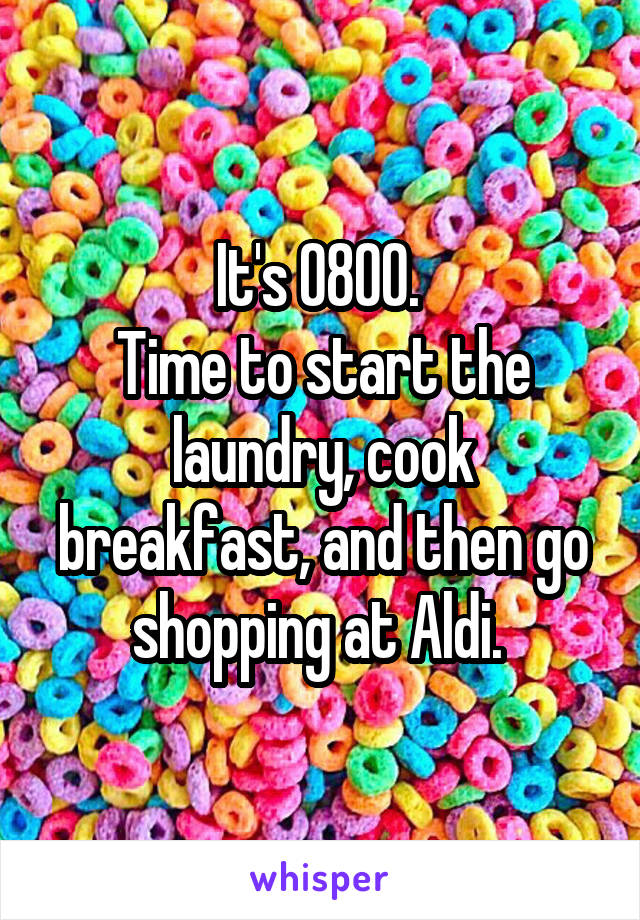 It's 0800. 
Time to start the laundry, cook breakfast, and then go shopping at Aldi. 