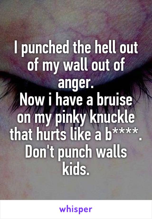 I punched the hell out of my wall out of anger.
Now i have a bruise on my pinky knuckle that hurts like a b****.
Don't punch walls kids.