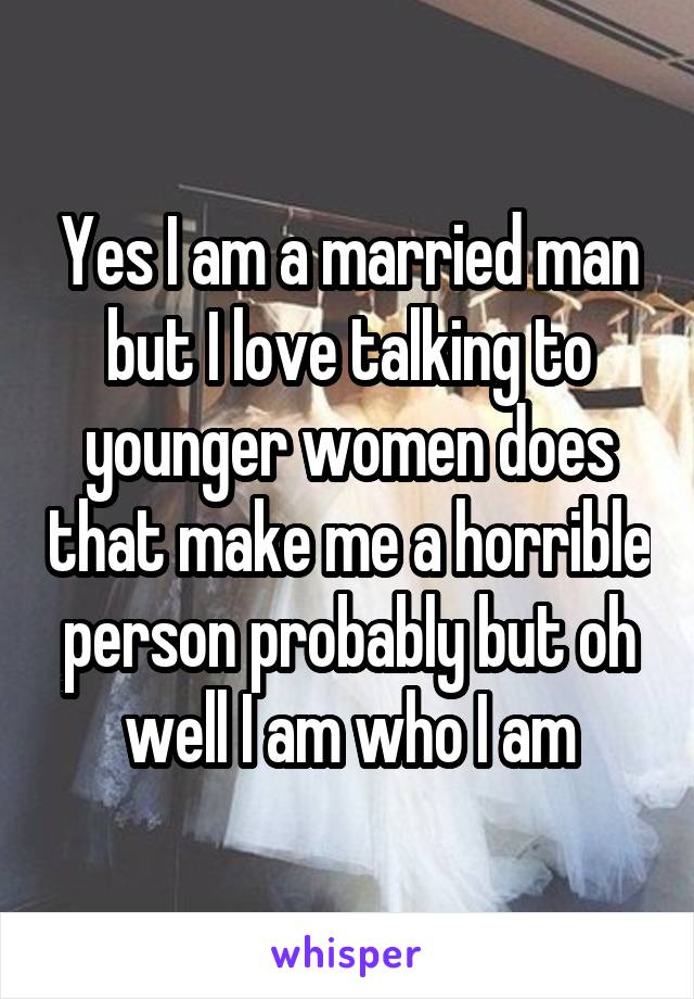 Yes I am a married man but I love talking to younger women does that make me a horrible person probably but oh well I am who I am