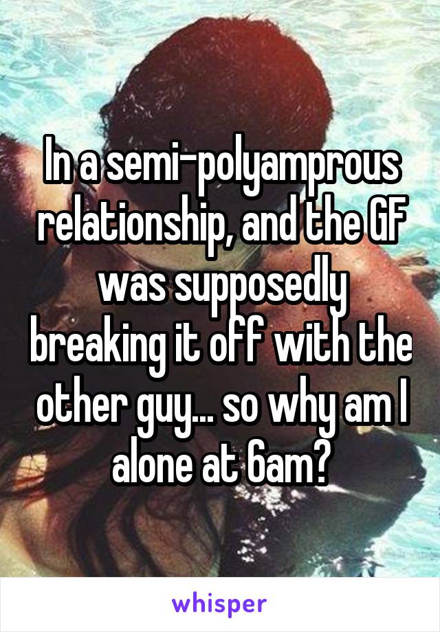 In a semi-polyamprous relationship, and the GF was supposedly breaking it off with the other guy... so why am I alone at 6am?