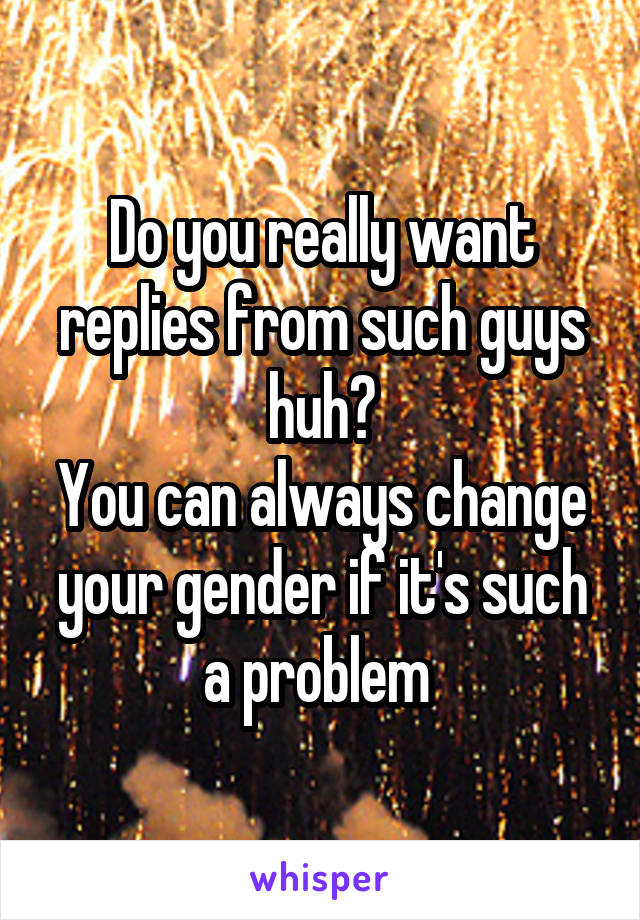 Do you really want replies from such guys huh?
You can always change your gender if it's such a problem 