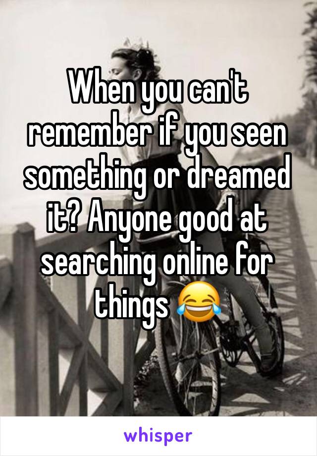 When you can't remember if you seen something or dreamed it? Anyone good at searching online for things 😂