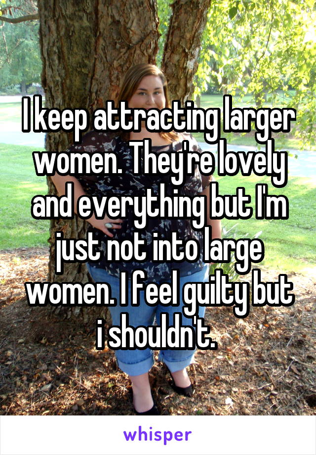 I keep attracting larger women. They're lovely and everything but I'm just not into large women. I feel guilty but i shouldn't. 