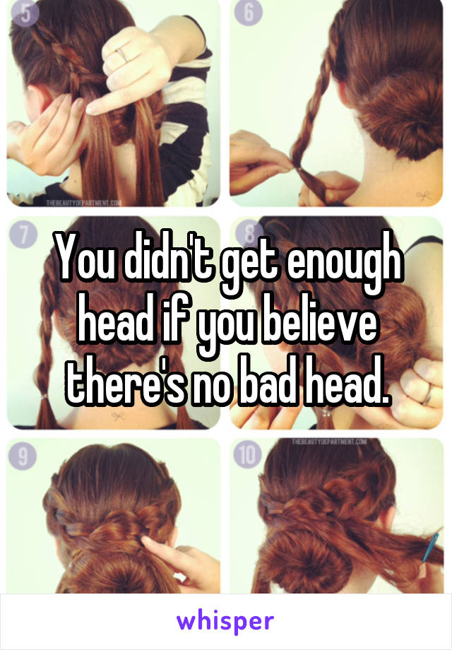 You didn't get enough head if you believe there's no bad head.