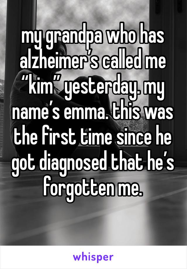 my grandpa who has alzheimer’s called me “kim” yesterday. my name’s emma. this was the first time since he got diagnosed that he’s forgotten me. 

