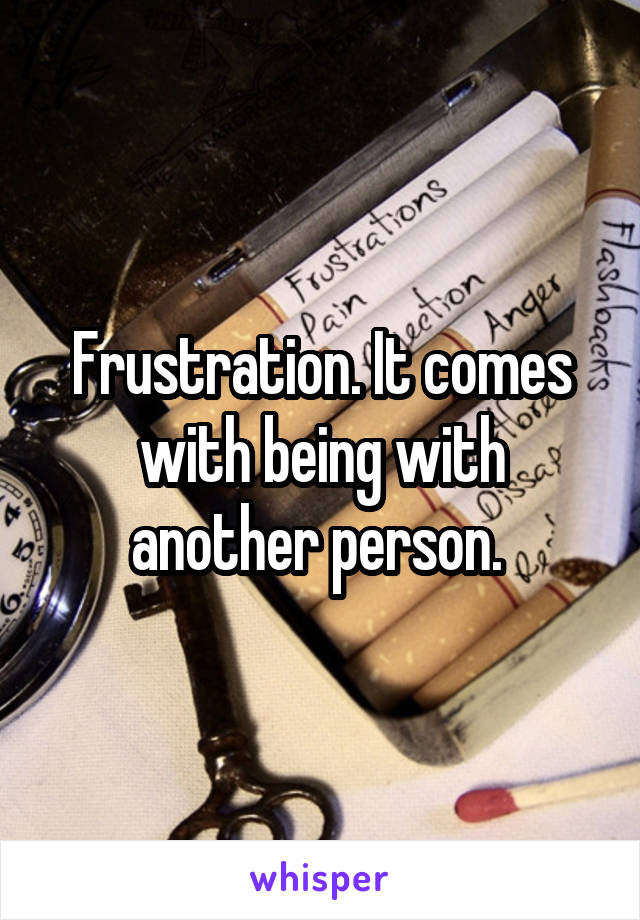 Frustration. It comes with being with another person. 