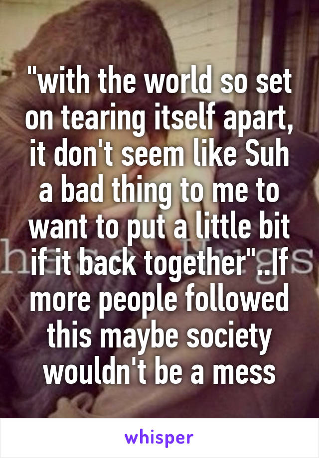 "with the world so set on tearing itself apart, it don't seem like Suh a bad thing to me to want to put a little bit if it back together"..If more people followed this maybe society wouldn't be a mess
