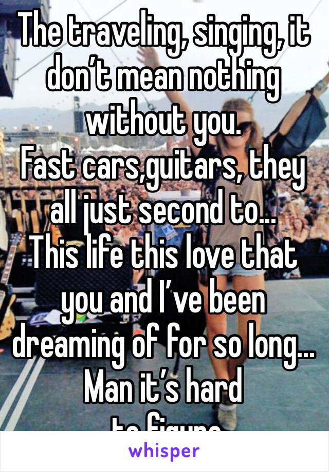 The traveling, singing, it don’t mean nothing without you.
Fast cars,guitars, they all just second to...
This life this love that you and I’ve been dreaming of for so long...
Man it’s hard
 to figure