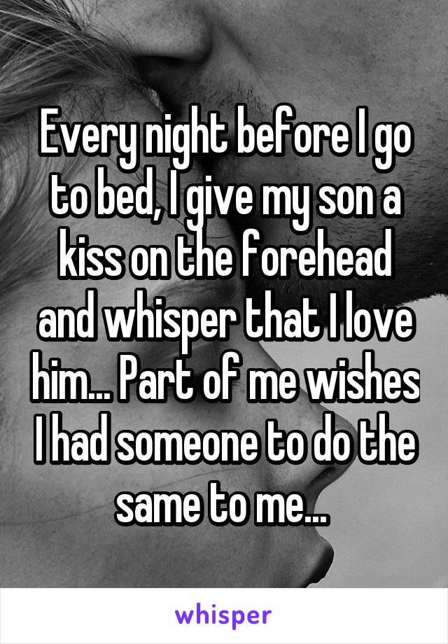 Every night before I go to bed, I give my son a kiss on the forehead and whisper that I love him... Part of me wishes I had someone to do the same to me... 
