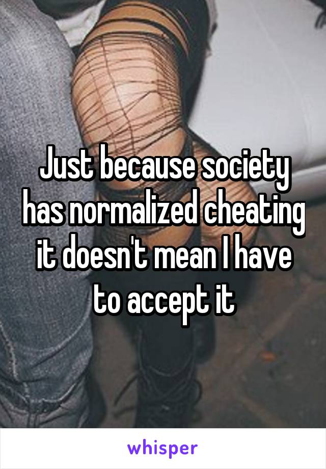 Just because society has normalized cheating it doesn't mean I have to accept it