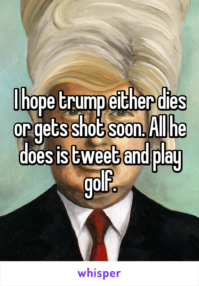 I hope trump either dies or gets shot soon. All he does is tweet and play golf.